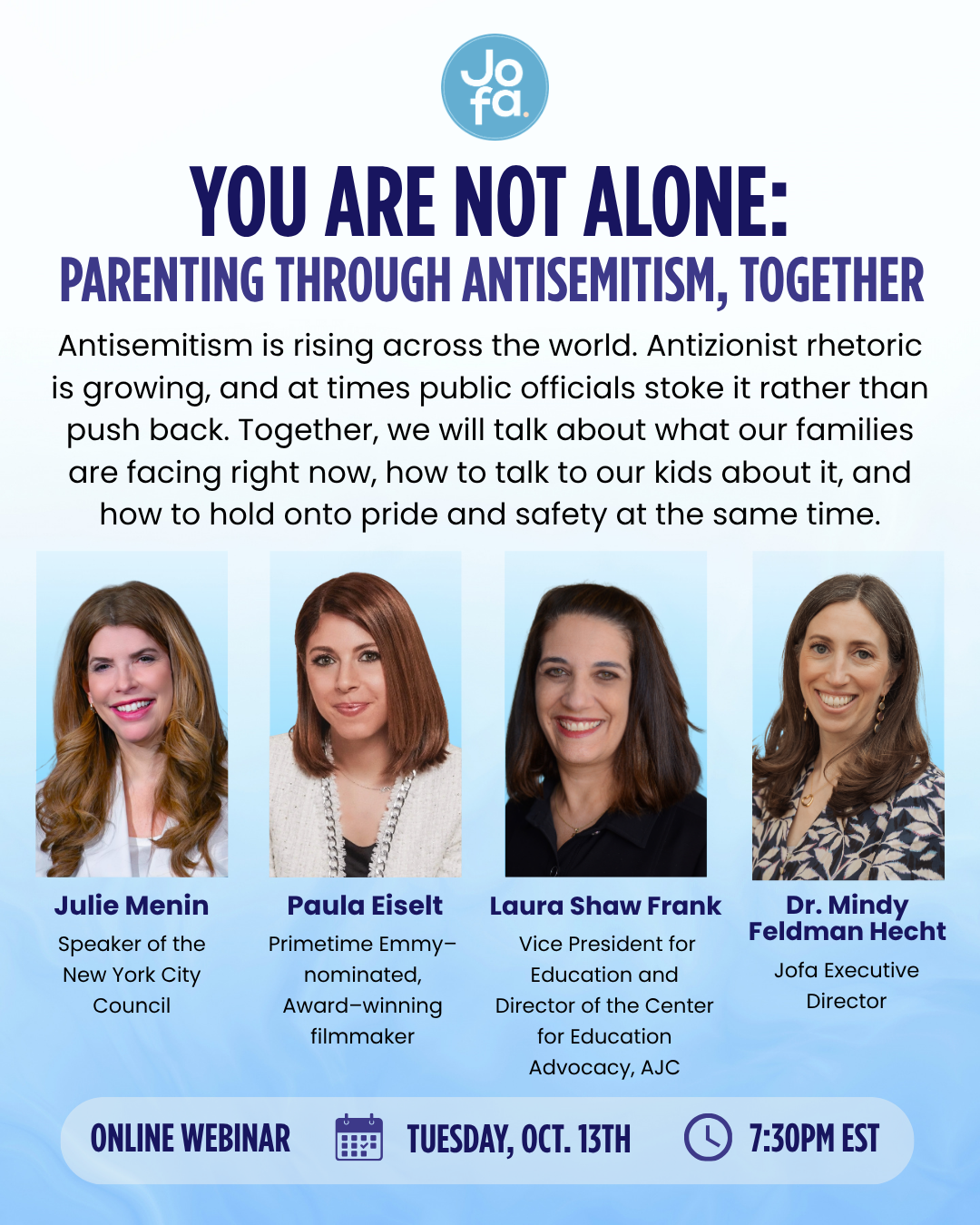 You Are Not Alone: Parenting Through Antisemitism, Together. Online webinar with Julie Menin, Paula Eiselt, Laura Shaw Frank and Dr. Mindy Feldman Hecht. Tuesday, October 13 at 7:30 PM EST.