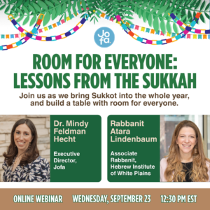 Room for Everyone: Lessons from the Sukkah. Online webinar with Dr. Mindy Feldman Hecht, Executive Director of Jofa, and Rabbanit Atara Lindenbaum, Associate Rabbanit at the Hebrew Institute of White Plains. Wednesday, September 23, 12:30 PM EST.
