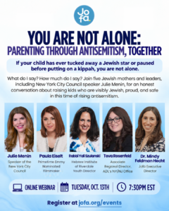 You Are Not Alone: Parenting Through Antisemitism, Together. Online webinar with Julie Menin, Paula Eiselt, Rabbi Yali Szulanski, Tova Rosenfeld and Dr. Mindy Feldman Hecht, Tuesday, October 13 at 7:30 PM EST. Register at jofa.org/events.