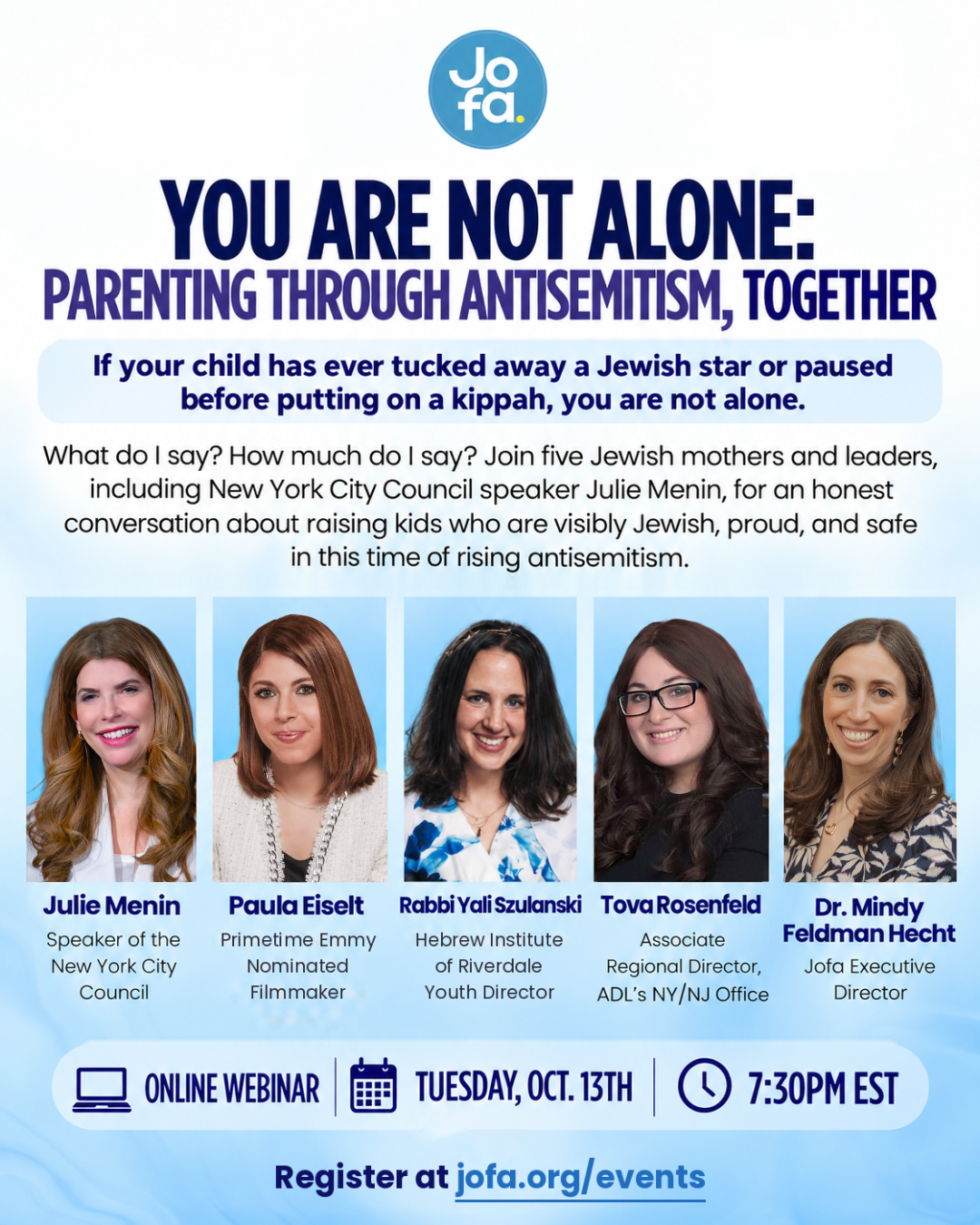 You Are Not Alone: Parenting Through Antisemitism, Together. Online webinar with Julie Menin, Paula Eiselt, Rabbi Yali Szulanski, Tova Rosenfeld and Dr. Mindy Feldman Hecht, Tuesday, October 13 at 7:30 PM EST. Register at jofa.org/events.